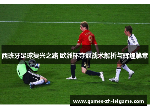 西班牙足球复兴之路 欧洲杯夺冠战术解析与辉煌篇章