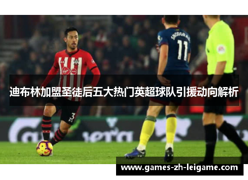 迪布林加盟圣徒后五大热门英超球队引援动向解析