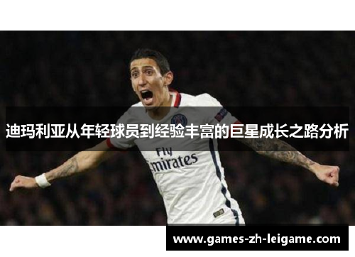 迪玛利亚从年轻球员到经验丰富的巨星成长之路分析 迪玛利亚从年轻球员到经验丰富的巨星成长之路分析