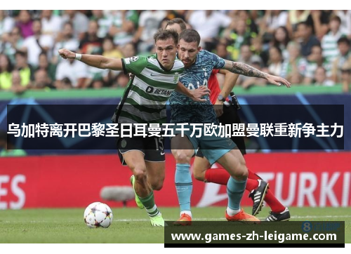 乌加特离开巴黎圣日耳曼五千万欧加盟曼联重新争主力 乌加特离开巴黎圣日耳曼五千万欧加盟曼联重新争主力