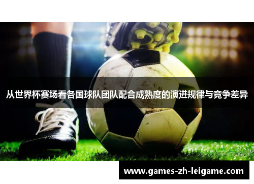 从世界杯赛场看各国球队团队配合成熟度的演进规律与竞争差异