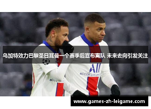 乌加特效力巴黎圣日耳曼一个赛季后宣布离队 未来去向引发关注