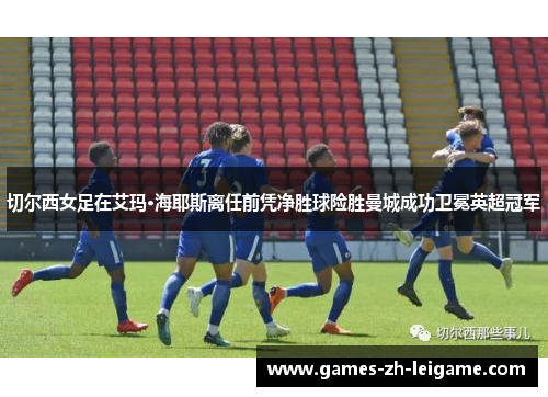 切尔西女足在艾玛·海耶斯离任前凭净胜球险胜曼城成功卫冕英超冠军 切尔西女足在艾玛·海耶斯离任前凭净胜球险胜曼城成功卫冕英超冠军